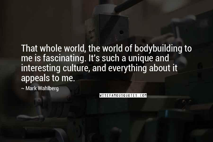 Mark Wahlberg Quotes: That whole world, the world of bodybuilding to me is fascinating. It's such a unique and interesting culture, and everything about it appeals to me.