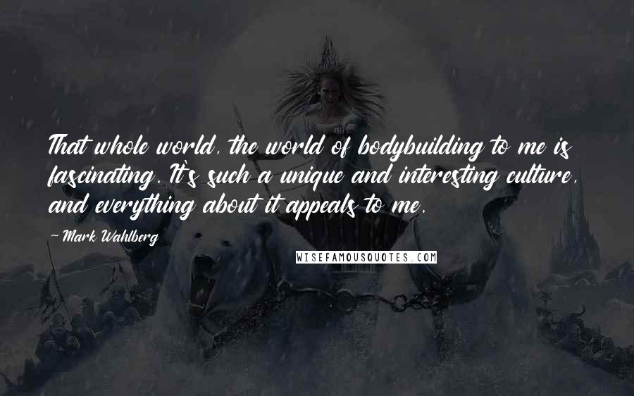 Mark Wahlberg Quotes: That whole world, the world of bodybuilding to me is fascinating. It's such a unique and interesting culture, and everything about it appeals to me.