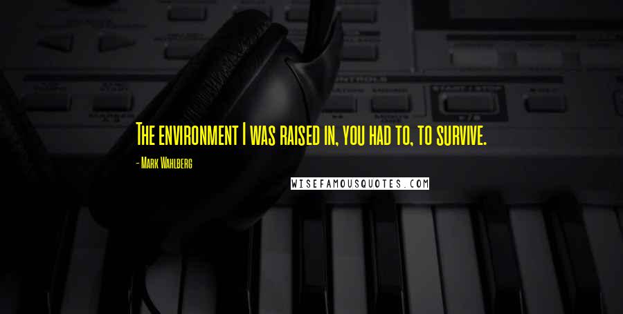 Mark Wahlberg Quotes: The environment I was raised in, you had to, to survive.