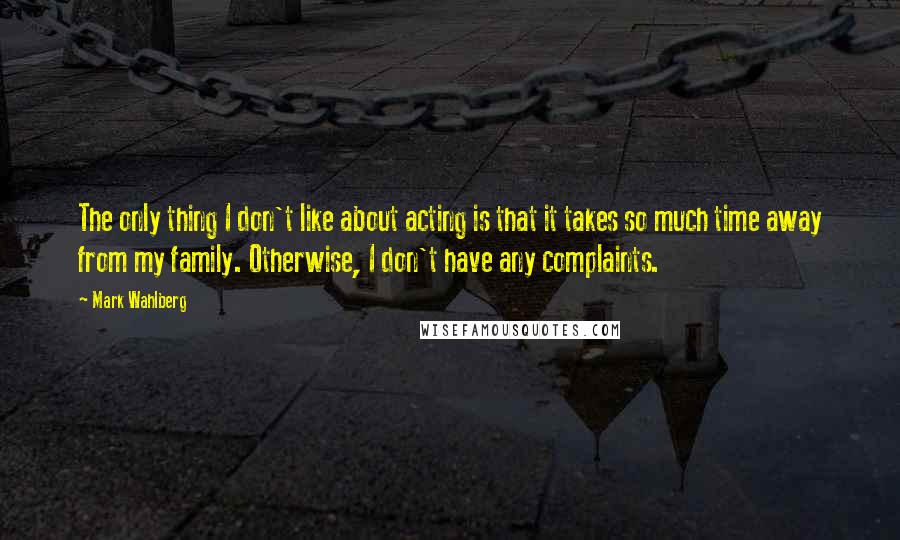 Mark Wahlberg Quotes: The only thing I don't like about acting is that it takes so much time away from my family. Otherwise, I don't have any complaints.