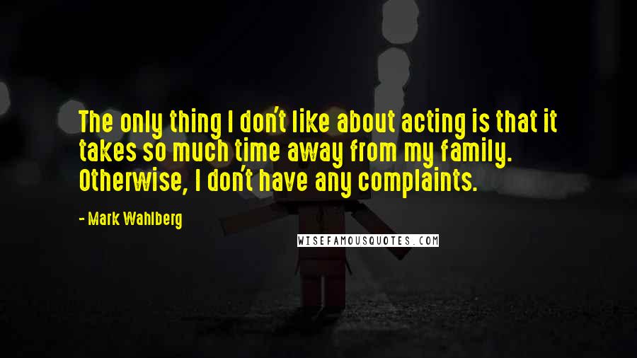 Mark Wahlberg Quotes: The only thing I don't like about acting is that it takes so much time away from my family. Otherwise, I don't have any complaints.