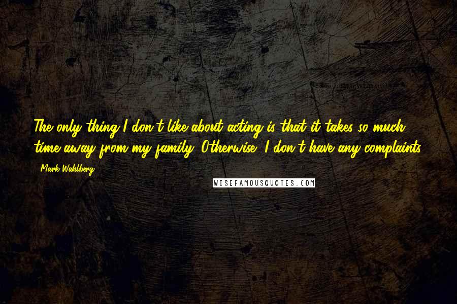 Mark Wahlberg Quotes: The only thing I don't like about acting is that it takes so much time away from my family. Otherwise, I don't have any complaints.