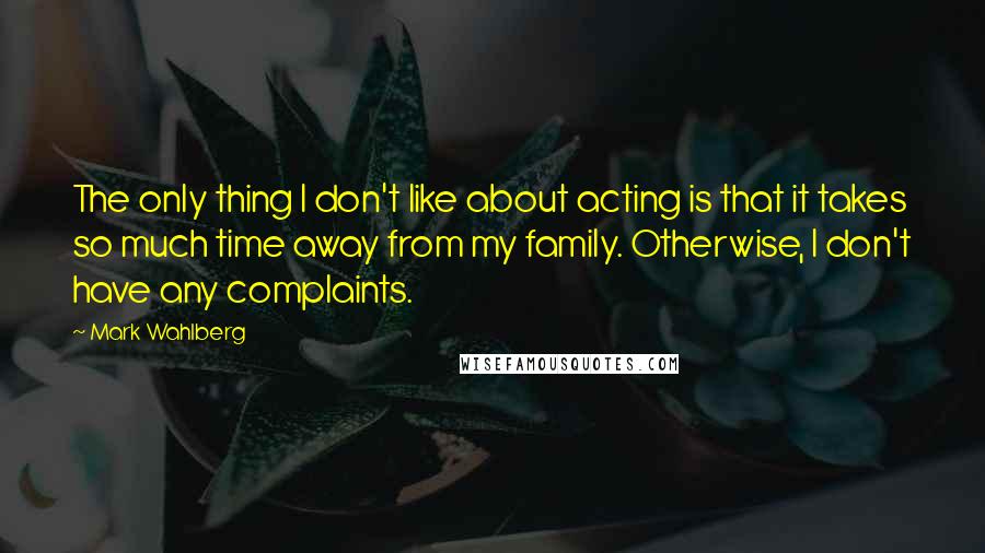 Mark Wahlberg Quotes: The only thing I don't like about acting is that it takes so much time away from my family. Otherwise, I don't have any complaints.