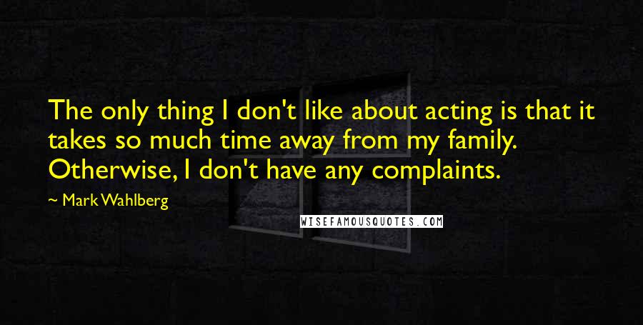 Mark Wahlberg Quotes: The only thing I don't like about acting is that it takes so much time away from my family. Otherwise, I don't have any complaints.