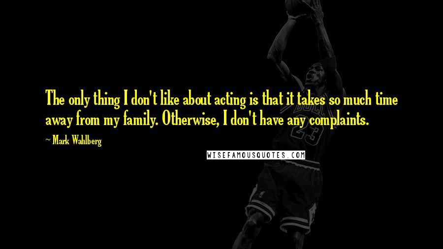 Mark Wahlberg Quotes: The only thing I don't like about acting is that it takes so much time away from my family. Otherwise, I don't have any complaints.