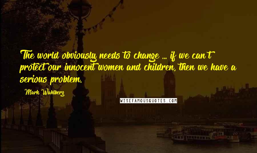 Mark Wahlberg Quotes: The world obviously needs to change ... if we can't protect our innocent women and children, then we have a serious problem.