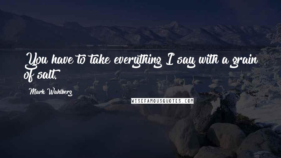 Mark Wahlberg Quotes: You have to take everything I say with a grain of salt.