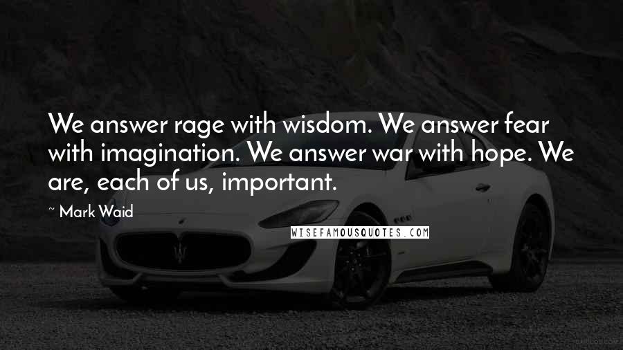 Mark Waid Quotes: We answer rage with wisdom. We answer fear with imagination. We answer war with hope. We are, each of us, important.