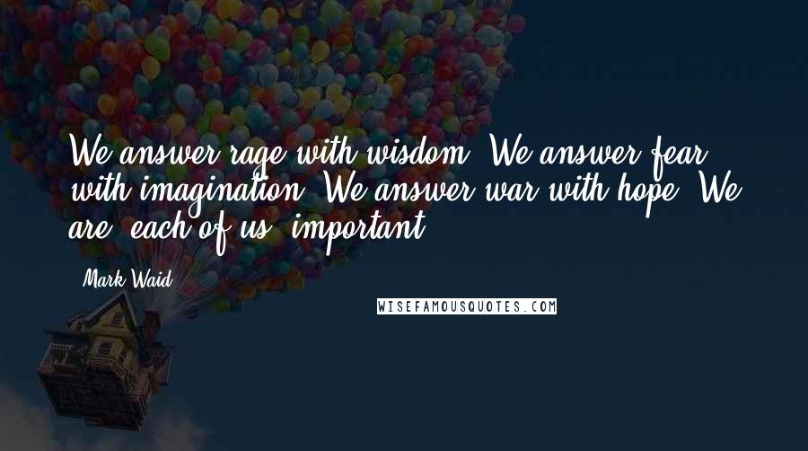 Mark Waid Quotes: We answer rage with wisdom. We answer fear with imagination. We answer war with hope. We are, each of us, important.