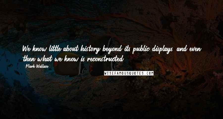 Mark Wallace Quotes: We know little about history beyond its public displays, and even then what we know is reconstructed.