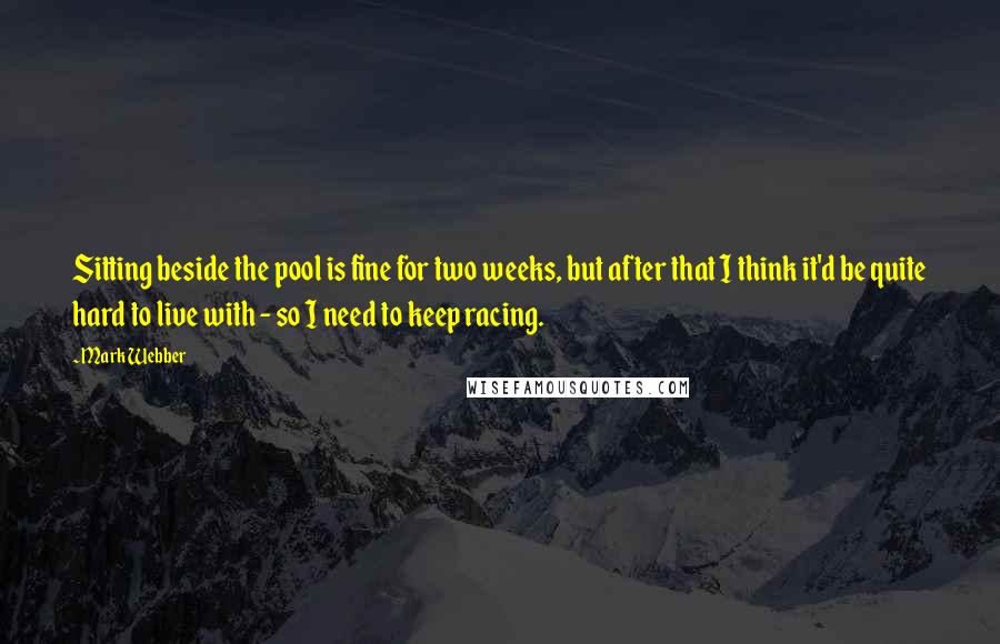 Mark Webber Quotes: Sitting beside the pool is fine for two weeks, but after that I think it'd be quite hard to live with - so I need to keep racing.