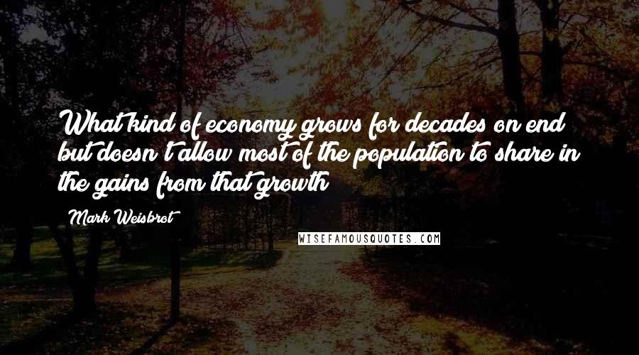 Mark Weisbrot Quotes: What kind of economy grows for decades on end but doesn't allow most of the population to share in the gains from that growth?