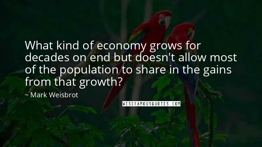 Mark Weisbrot Quotes: What kind of economy grows for decades on end but doesn't allow most of the population to share in the gains from that growth?