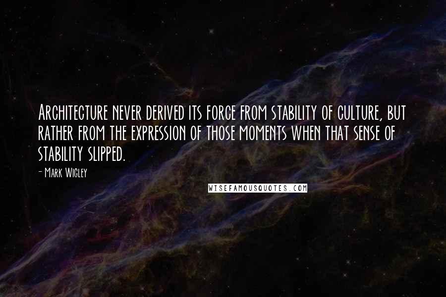 Mark Wigley Quotes: Architecture never derived its force from stability of culture, but rather from the expression of those moments when that sense of stability slipped.