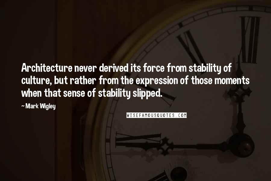 Mark Wigley Quotes: Architecture never derived its force from stability of culture, but rather from the expression of those moments when that sense of stability slipped.