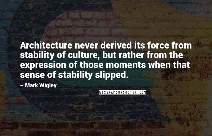 Mark Wigley Quotes: Architecture never derived its force from stability of culture, but rather from the expression of those moments when that sense of stability slipped.