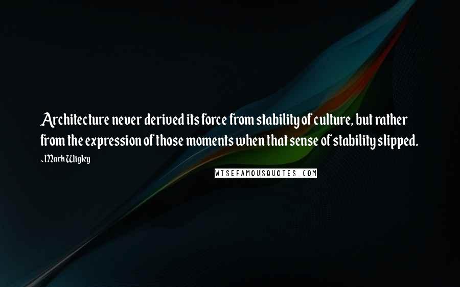 Mark Wigley Quotes: Architecture never derived its force from stability of culture, but rather from the expression of those moments when that sense of stability slipped.