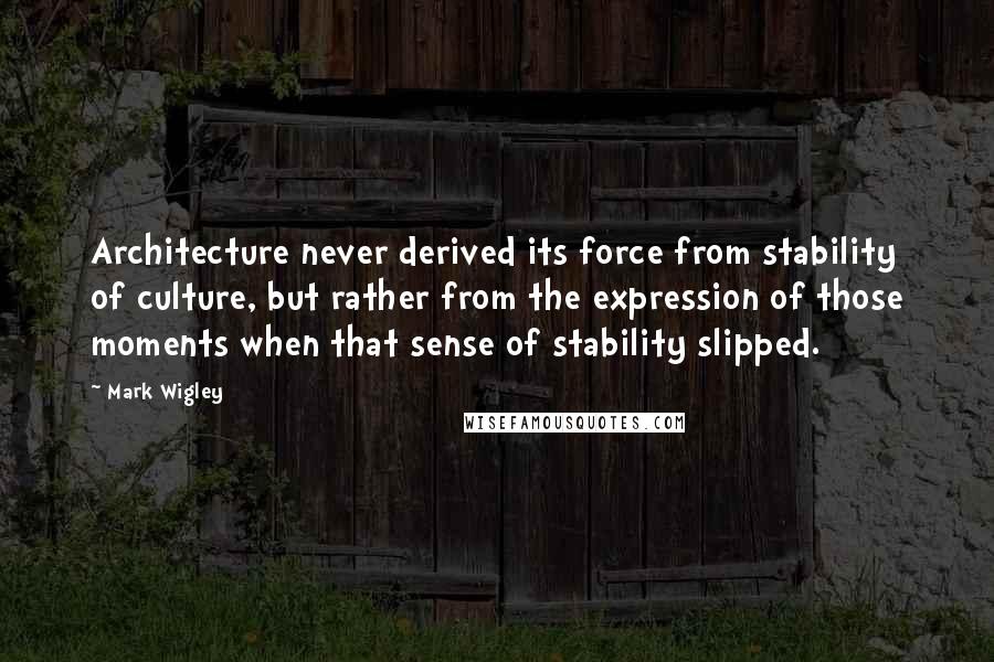 Mark Wigley Quotes: Architecture never derived its force from stability of culture, but rather from the expression of those moments when that sense of stability slipped.