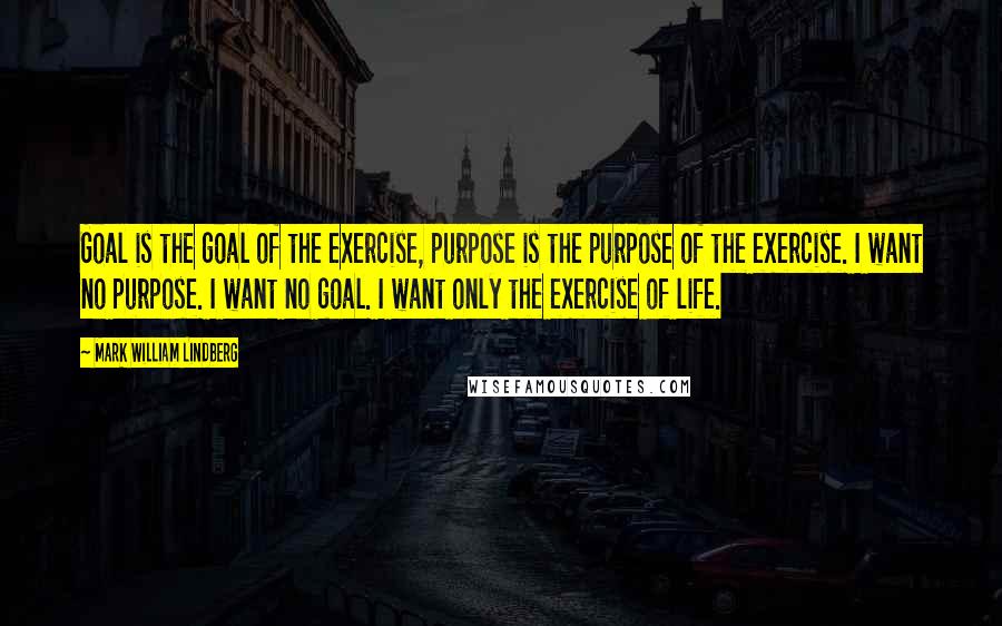 Mark William Lindberg Quotes: Goal is the goal of the exercise, purpose is the purpose of the exercise. I want no purpose. I want no goal. I want only the exercise of life.