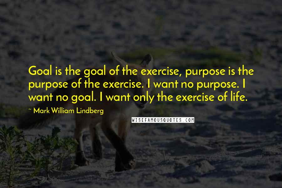 Mark William Lindberg Quotes: Goal is the goal of the exercise, purpose is the purpose of the exercise. I want no purpose. I want no goal. I want only the exercise of life.