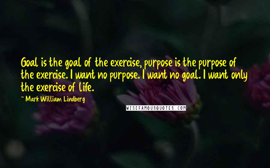 Mark William Lindberg Quotes: Goal is the goal of the exercise, purpose is the purpose of the exercise. I want no purpose. I want no goal. I want only the exercise of life.