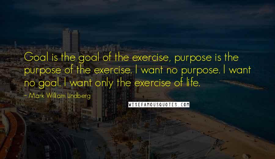 Mark William Lindberg Quotes: Goal is the goal of the exercise, purpose is the purpose of the exercise. I want no purpose. I want no goal. I want only the exercise of life.