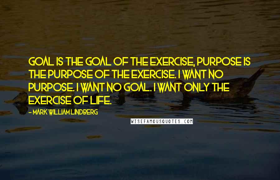 Mark William Lindberg Quotes: Goal is the goal of the exercise, purpose is the purpose of the exercise. I want no purpose. I want no goal. I want only the exercise of life.