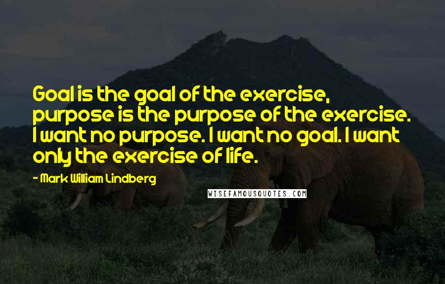 Mark William Lindberg Quotes: Goal is the goal of the exercise, purpose is the purpose of the exercise. I want no purpose. I want no goal. I want only the exercise of life.