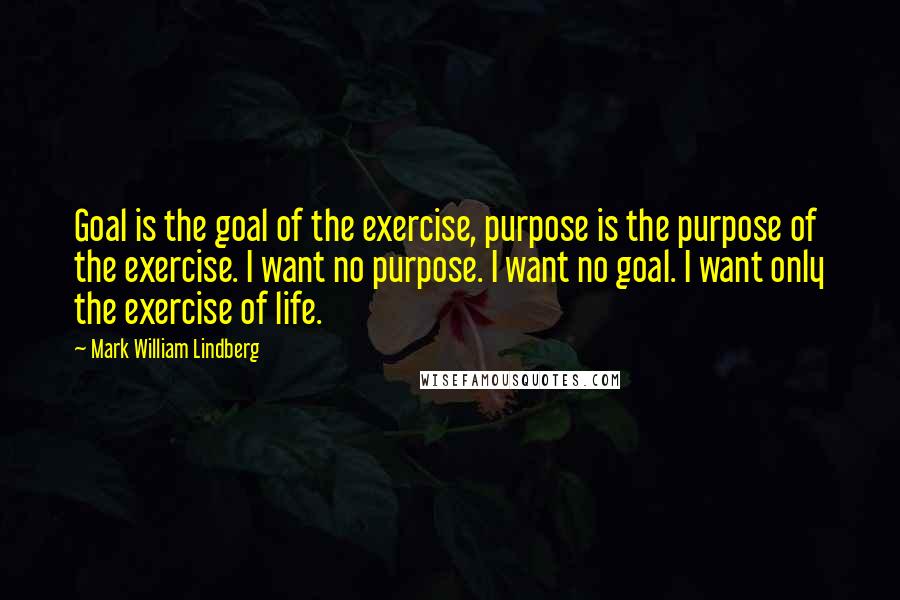 Mark William Lindberg Quotes: Goal is the goal of the exercise, purpose is the purpose of the exercise. I want no purpose. I want no goal. I want only the exercise of life.