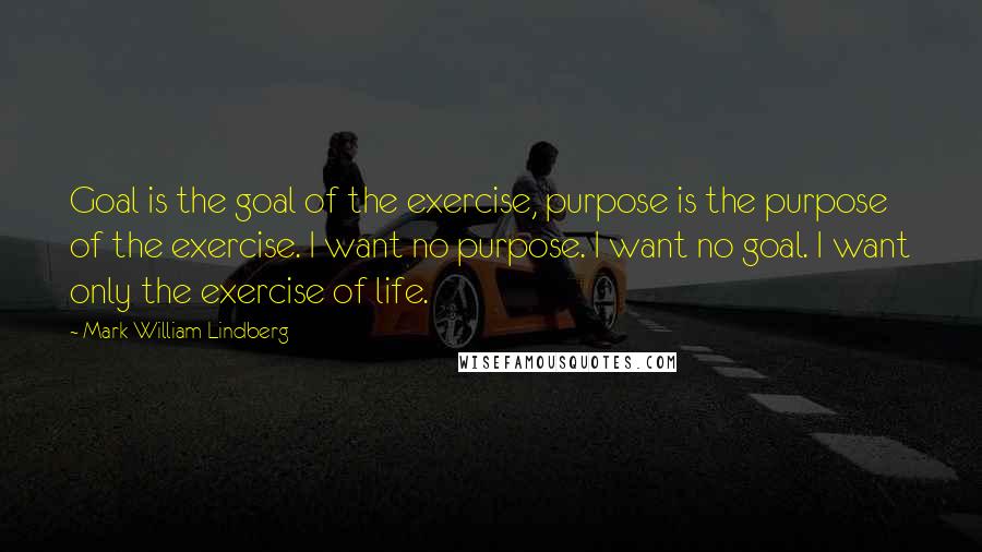 Mark William Lindberg Quotes: Goal is the goal of the exercise, purpose is the purpose of the exercise. I want no purpose. I want no goal. I want only the exercise of life.