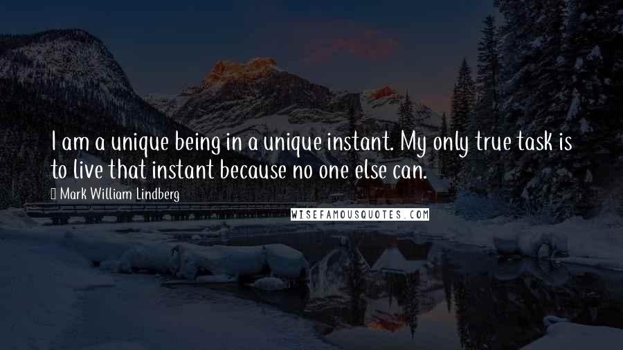 Mark William Lindberg Quotes: I am a unique being in a unique instant. My only true task is to live that instant because no one else can.