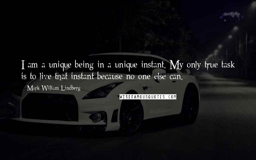 Mark William Lindberg Quotes: I am a unique being in a unique instant. My only true task is to live that instant because no one else can.