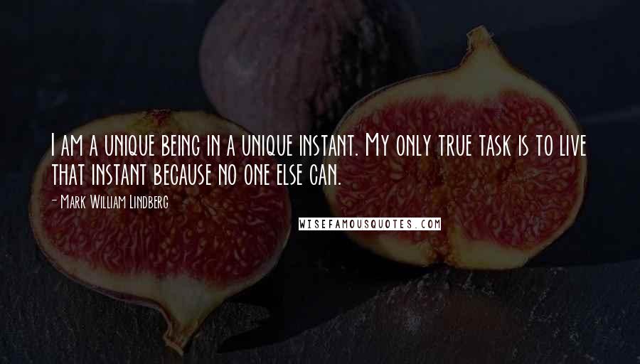Mark William Lindberg Quotes: I am a unique being in a unique instant. My only true task is to live that instant because no one else can.
