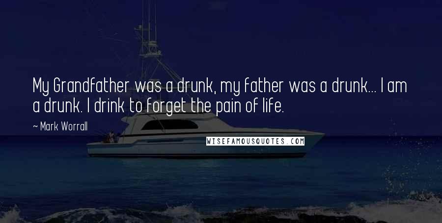 Mark Worrall Quotes: My Grandfather was a drunk, my father was a drunk... I am a drunk. I drink to forget the pain of life.