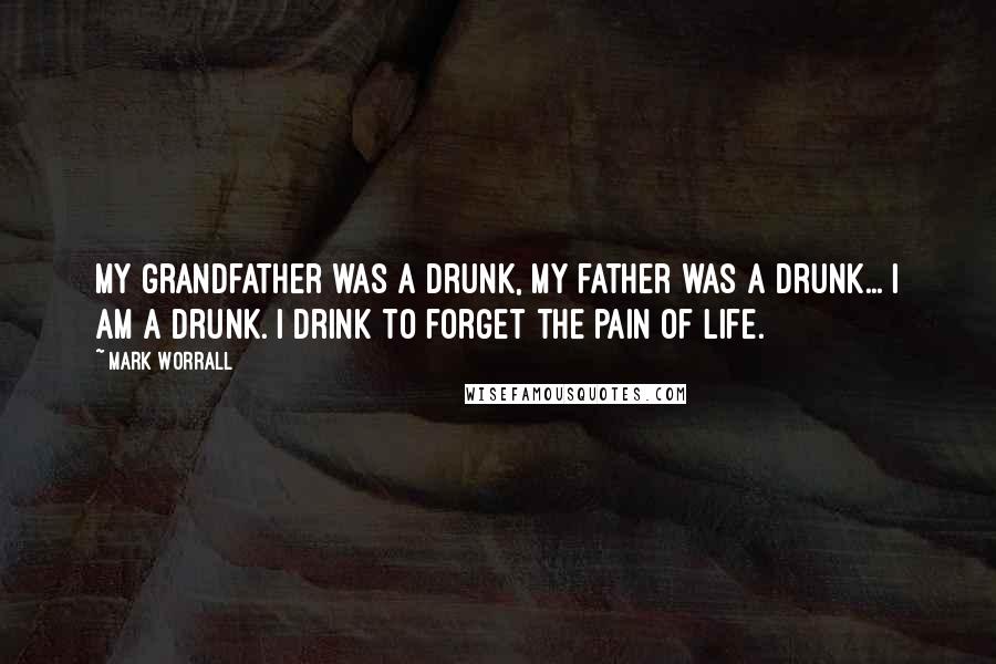 Mark Worrall Quotes: My Grandfather was a drunk, my father was a drunk... I am a drunk. I drink to forget the pain of life.