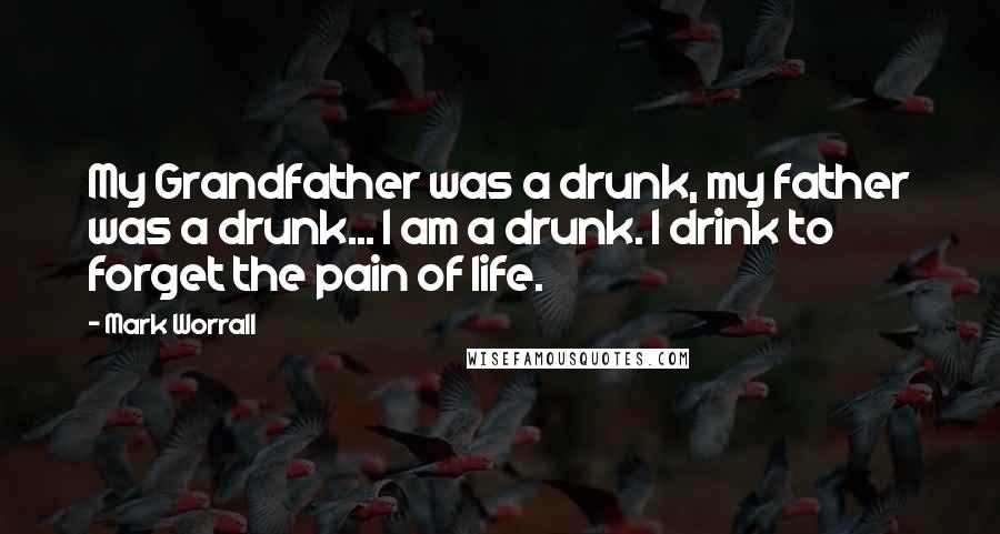 Mark Worrall Quotes: My Grandfather was a drunk, my father was a drunk... I am a drunk. I drink to forget the pain of life.