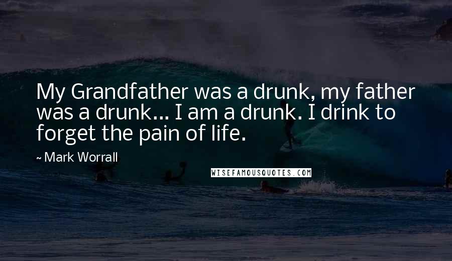 Mark Worrall Quotes: My Grandfather was a drunk, my father was a drunk... I am a drunk. I drink to forget the pain of life.