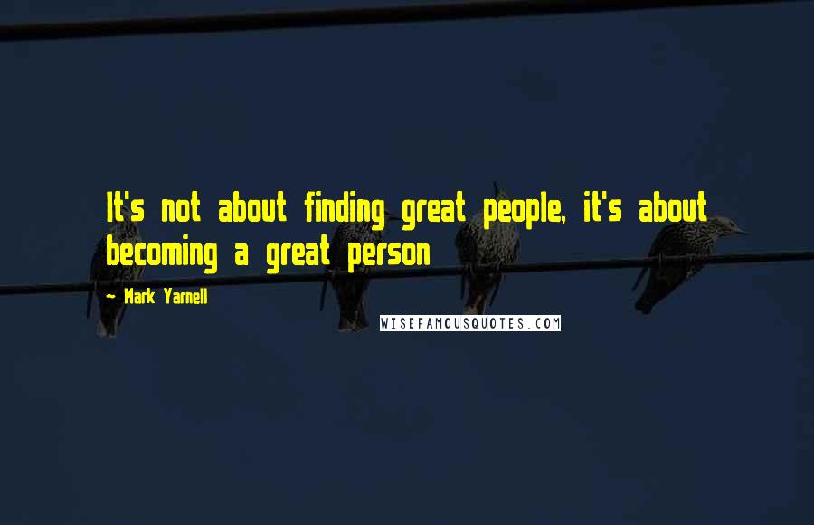 Mark Yarnell Quotes: It's not about finding great people, it's about becoming a great person