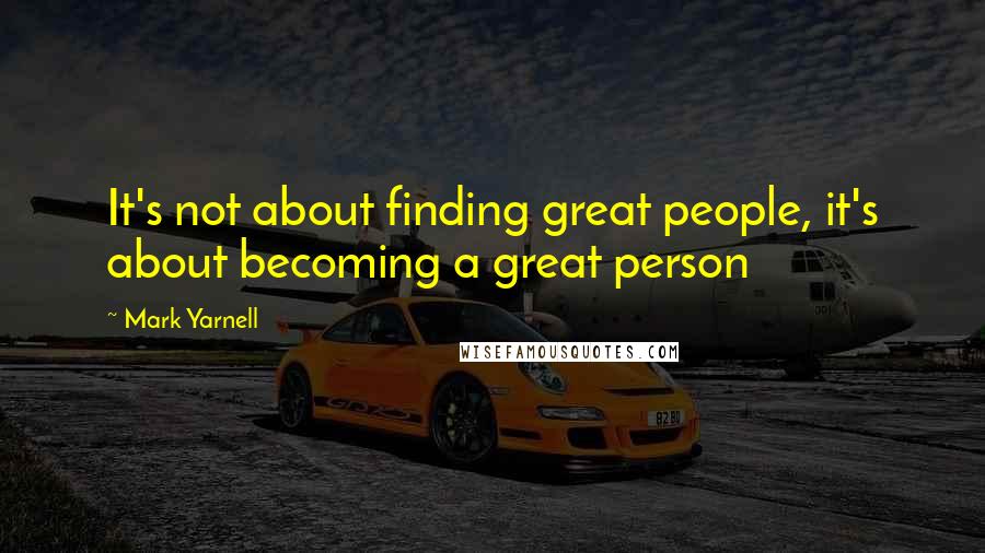 Mark Yarnell Quotes: It's not about finding great people, it's about becoming a great person