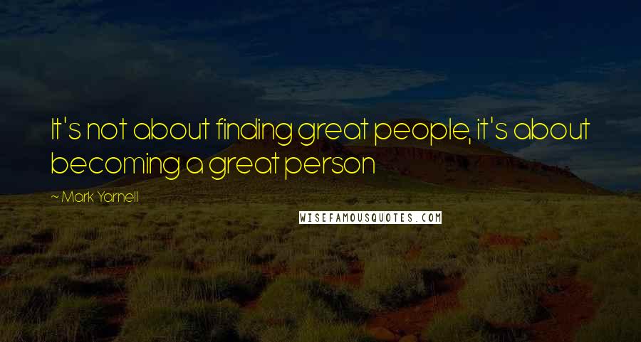 Mark Yarnell Quotes: It's not about finding great people, it's about becoming a great person