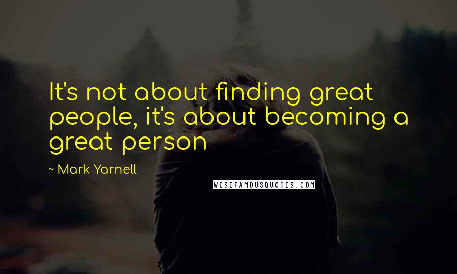 Mark Yarnell Quotes: It's not about finding great people, it's about becoming a great person