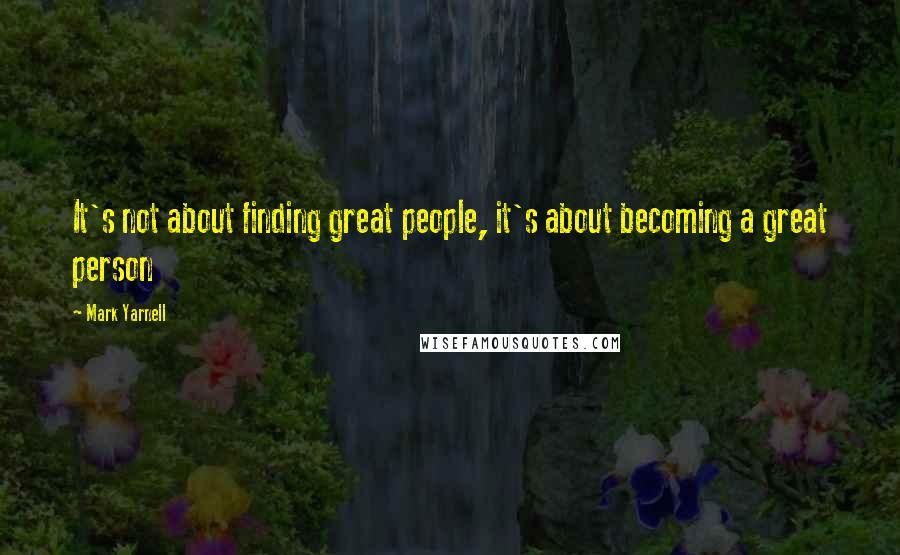 Mark Yarnell Quotes: It's not about finding great people, it's about becoming a great person