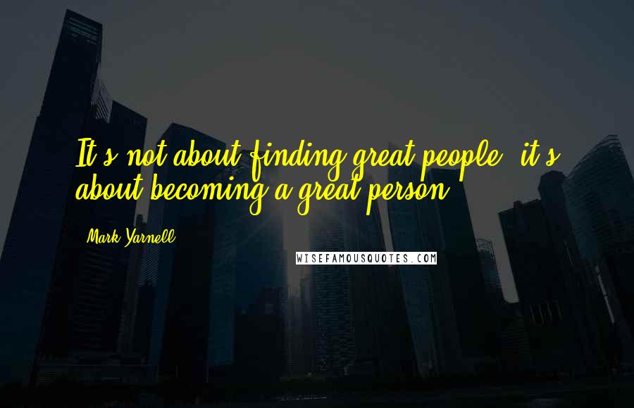 Mark Yarnell Quotes: It's not about finding great people, it's about becoming a great person