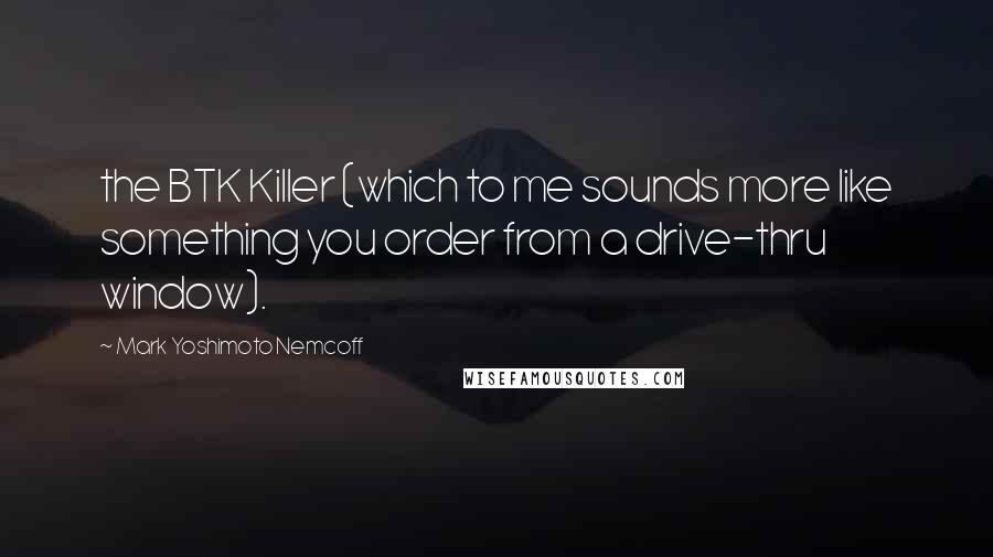 Mark Yoshimoto Nemcoff Quotes: the BTK Killer (which to me sounds more like something you order from a drive-thru window).