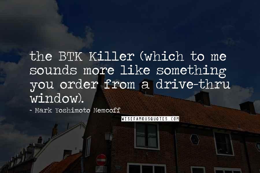 Mark Yoshimoto Nemcoff Quotes: the BTK Killer (which to me sounds more like something you order from a drive-thru window).
