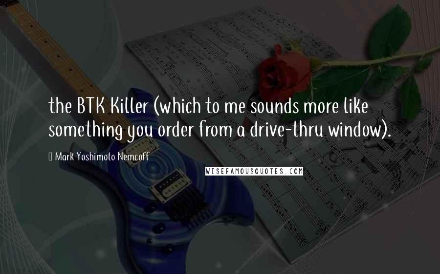 Mark Yoshimoto Nemcoff Quotes: the BTK Killer (which to me sounds more like something you order from a drive-thru window).