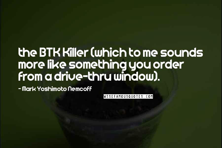 Mark Yoshimoto Nemcoff Quotes: the BTK Killer (which to me sounds more like something you order from a drive-thru window).