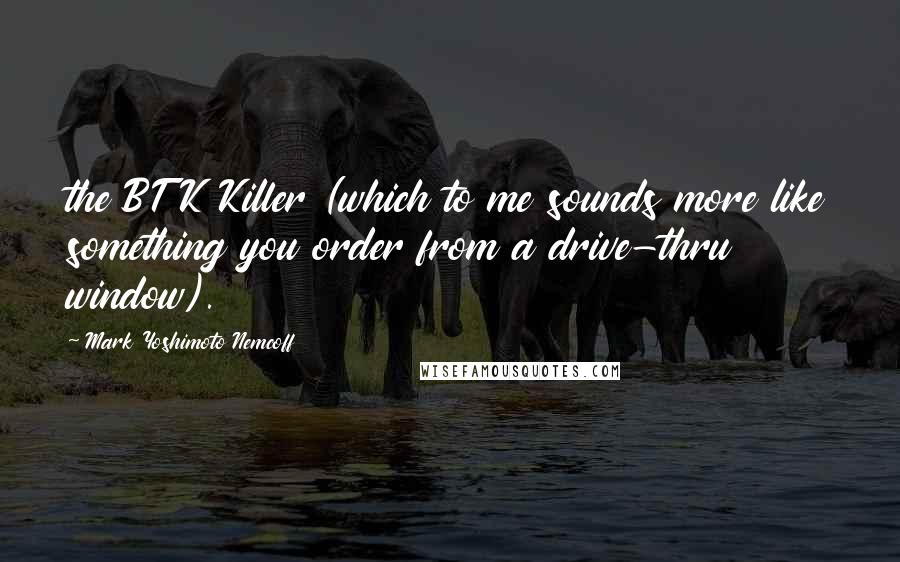 Mark Yoshimoto Nemcoff Quotes: the BTK Killer (which to me sounds more like something you order from a drive-thru window).