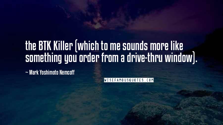 Mark Yoshimoto Nemcoff Quotes: the BTK Killer (which to me sounds more like something you order from a drive-thru window).