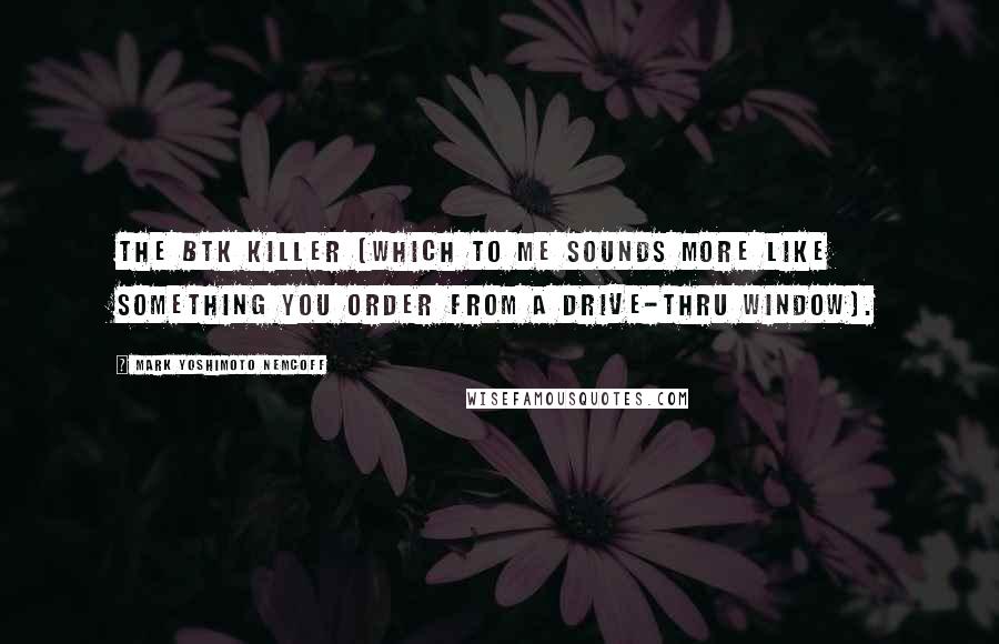 Mark Yoshimoto Nemcoff Quotes: the BTK Killer (which to me sounds more like something you order from a drive-thru window).
